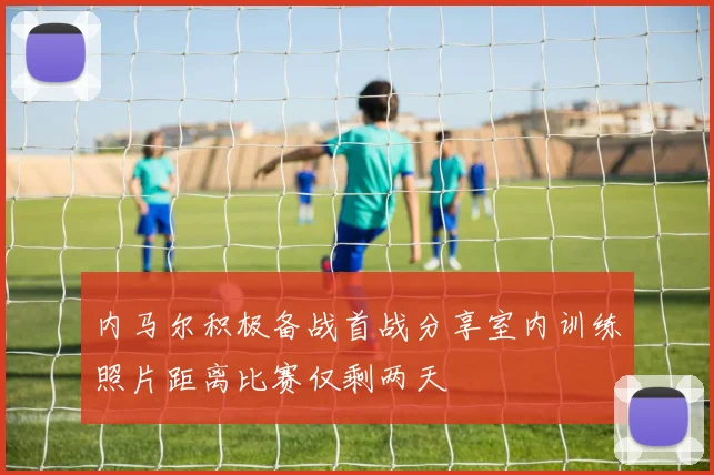内马尔积极备战首战分享室内训练照片距离比赛仅剩两天