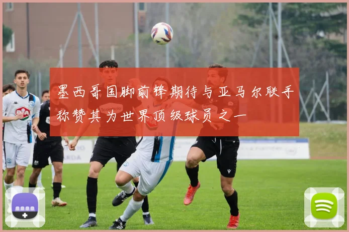 墨西哥国脚前锋期待与亚马尔联手称赞其为世界顶级球员之一