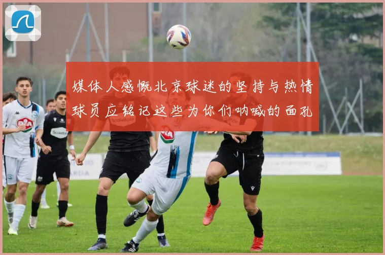 媒体人感慨北京球迷的坚持与热情球员应铭记这些为你们呐喊的面孔