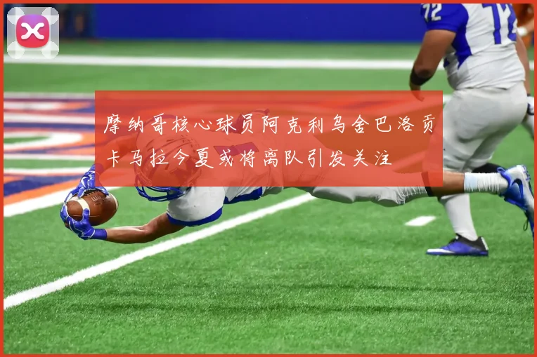 摩纳哥核心球员阿克利乌舍巴洛贡卡马拉今夏或将离队引发关注