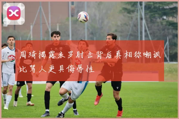 周琦揭露米罗肘击背后真相称嘲讽比骂人更具侮辱性