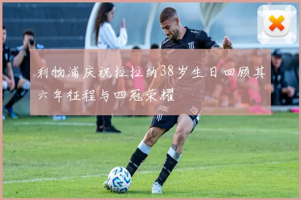 利物浦庆祝拉拉纳38岁生日回顾其六年征程与四冠荣耀