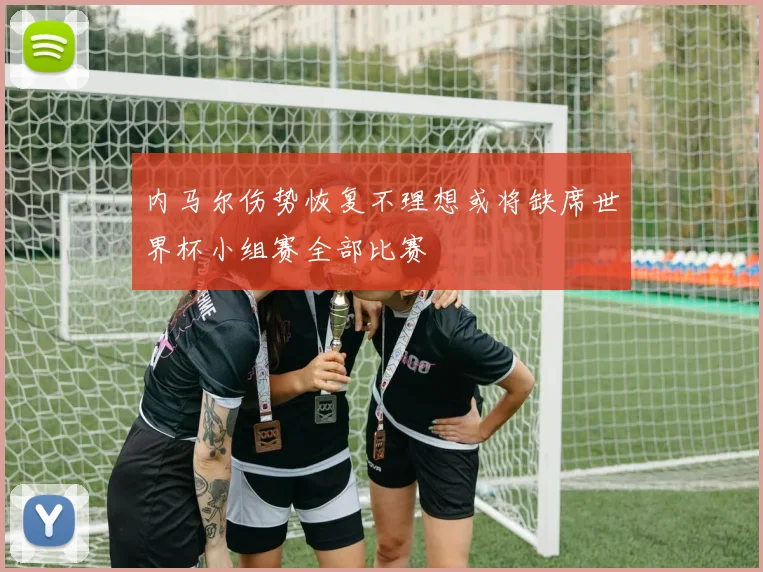 内马尔伤势恢复不理想或将缺席世界杯小组赛全部比赛