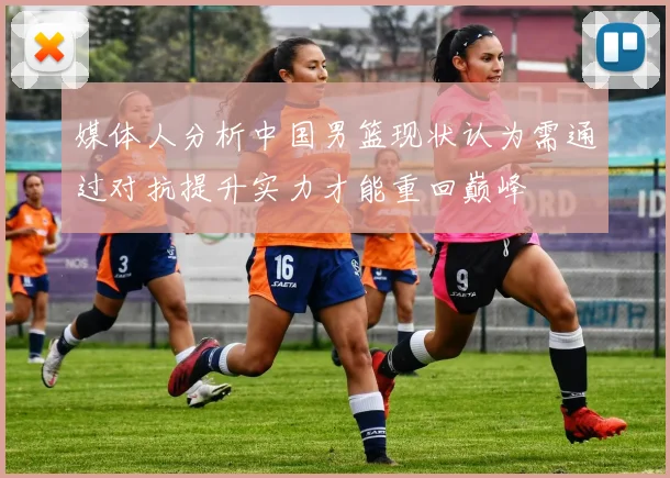 媒体人分析中国男篮现状认为需通过对抗提升实力才能重回巅峰