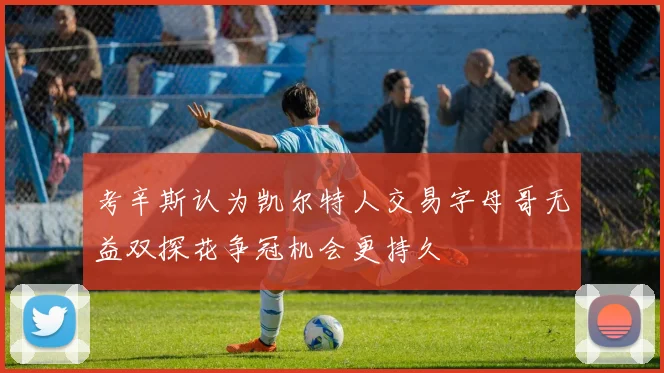 考辛斯认为凯尔特人交易字母哥无益双探花争冠机会更持久