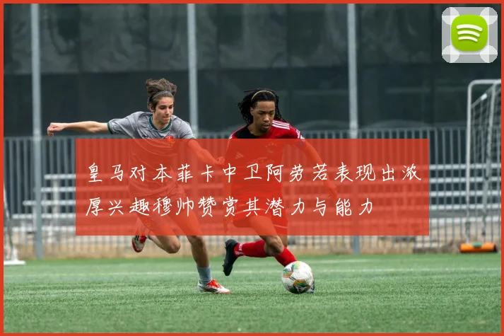 皇马对本菲卡中卫阿劳若表现出浓厚兴趣穆帅赞赏其潜力与能力