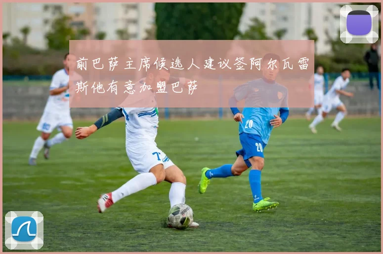 前巴萨主席候选人建议签阿尔瓦雷斯他有意加盟巴萨