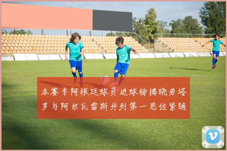 本赛季阿根廷球员进球榜揭晓劳塔罗与阿尔瓦雷斯并列第一恩佐紧随其后