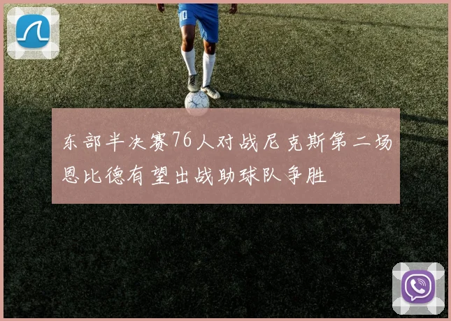 东部半决赛76人对战尼克斯第二场恩比德有望出战助球队争胜